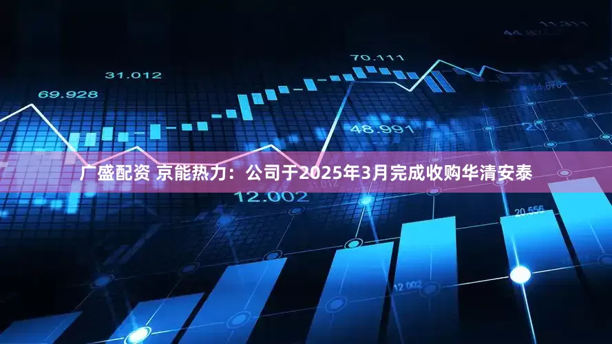 广盛配资 京能热力：公司于2025年3月完成收购华清安泰