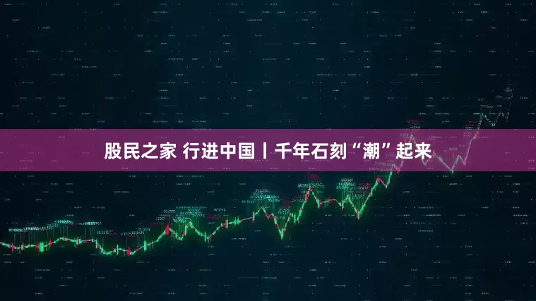 股民之家 行进中国丨千年石刻“潮”起来