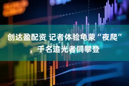 创达盈配资 记者体验龟蒙“夜爬”，千名追光者同攀登