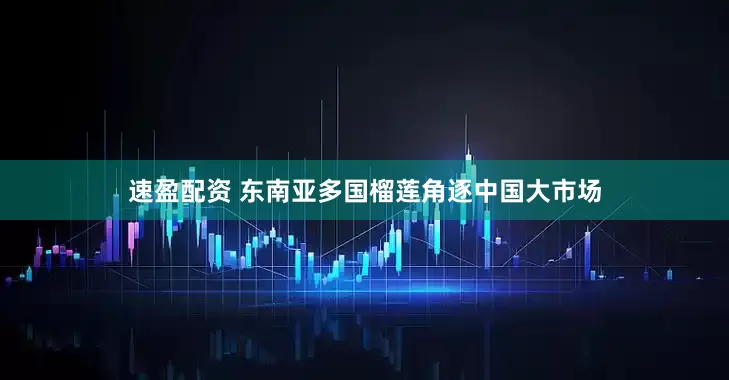 速盈配资 东南亚多国榴莲角逐中国大市场