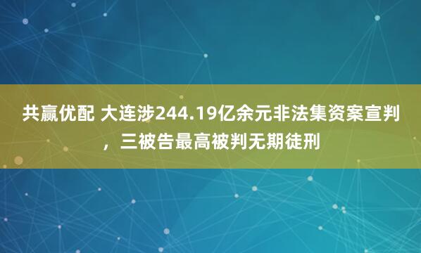 共赢优配 大连涉244.19亿余元非法集资案宣判，三被告最高被判无期徒刑