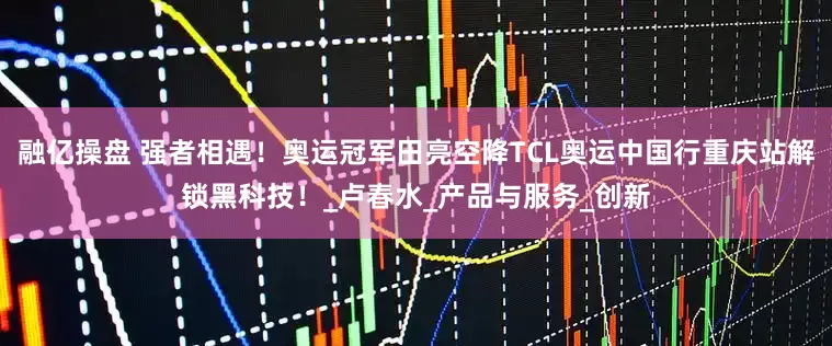 融亿操盘 强者相遇！奥运冠军田亮空降TCL奥运中国行重庆站解锁黑科技！_卢春水_产品与服务_创新