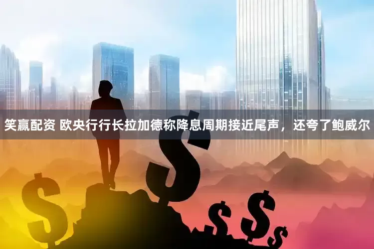 笑赢配资 欧央行行长拉加德称降息周期接近尾声，还夸了鲍威尔