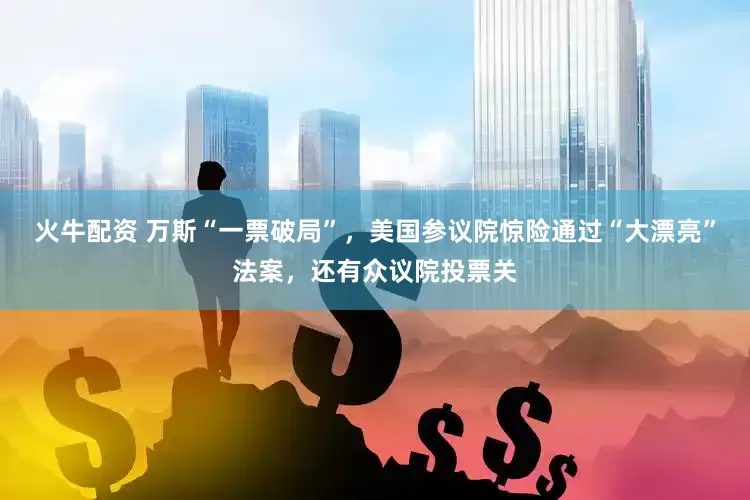 火牛配资 万斯“一票破局”，美国参议院惊险通过“大漂亮”法案，还有众议院投票关