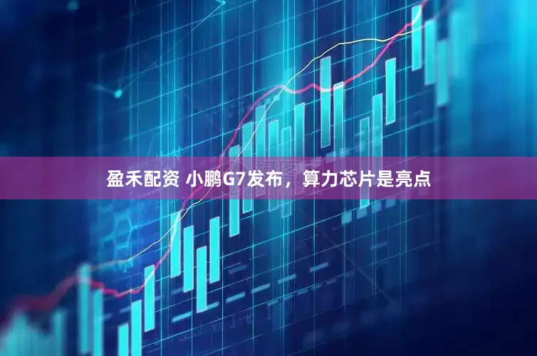 盈禾配资 小鹏G7发布，算力芯片是亮点