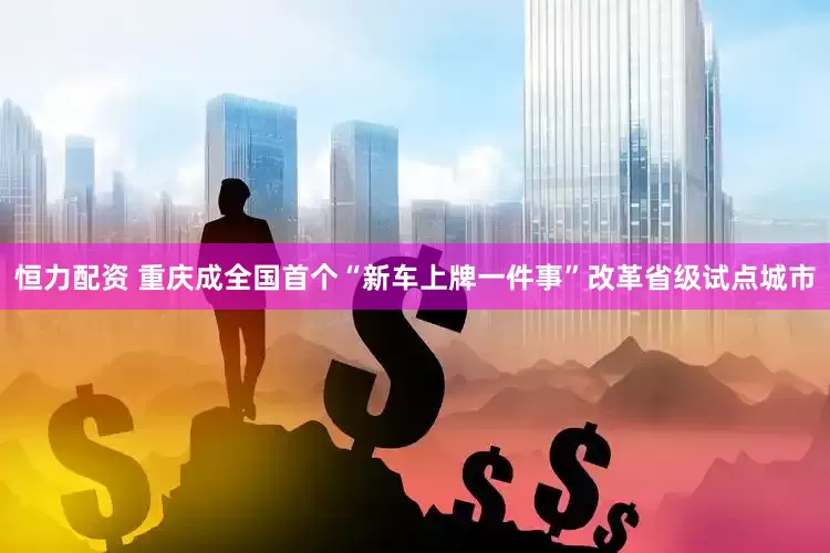 恒力配资 重庆成全国首个“新车上牌一件事”改革省级试点城市