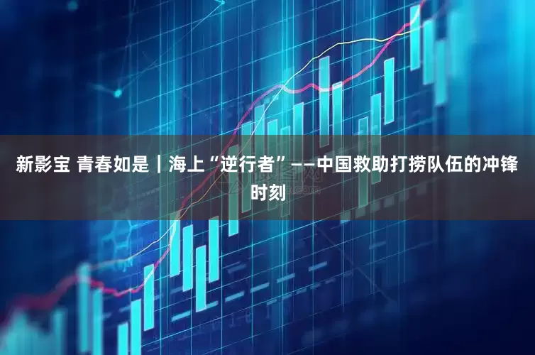 新影宝 青春如是｜海上“逆行者”——中国救助打捞队伍的冲锋时刻
