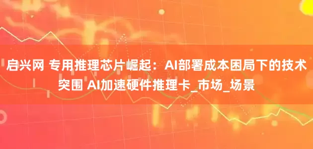 启兴网 专用推理芯片崛起：AI部署成本困局下的技术突围 AI加速硬件推理卡_市场_场景