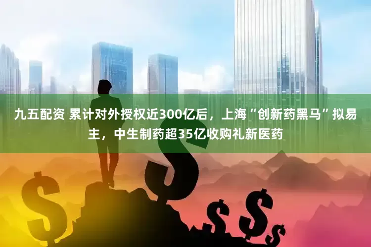 九五配资 累计对外授权近300亿后，上海“创新药黑马”拟易主，中生制药超35亿收购礼新医药