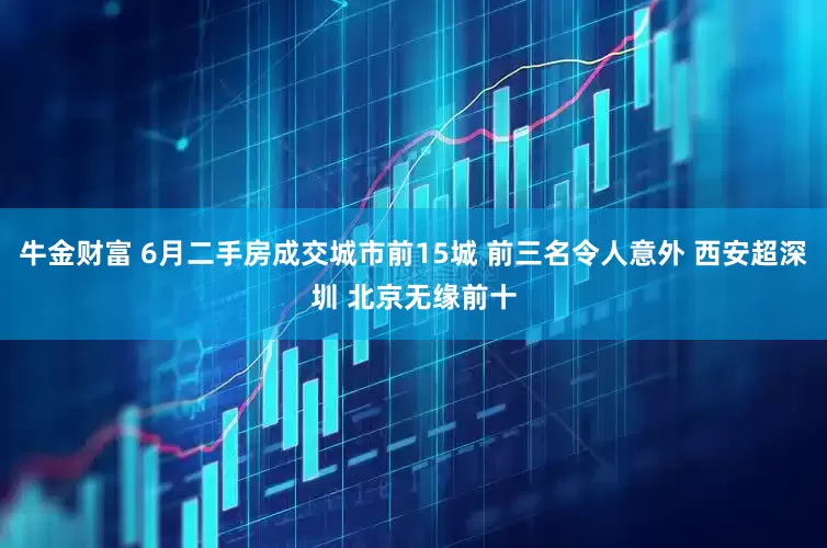 牛金财富 6月二手房成交城市前15城 前三名令人意外 西安超深圳 北京无缘前十