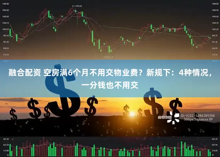 融合配资 空房满6个月不用交物业费？新规下：4种情况，一分钱也不用交