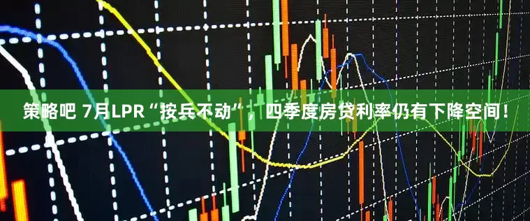 策略吧 7月LPR“按兵不动”，四季度房贷利率仍有下降空间！