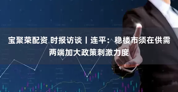 宝聚荣配资 时报访谈丨连平：稳楼市须在供需两端加大政策刺激力度