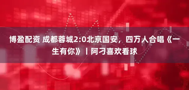 博盈配资 成都蓉城2:0北京国安，四万人合唱《一生有你》丨阿刁喜欢看球