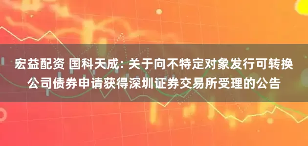 宏益配资 国科天成: 关于向不特定对象发行可转换公司债券申请获得深圳证券交易所受理的公告