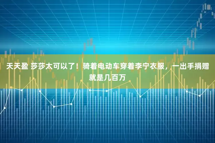天天盈 莎莎太可以了！骑着电动车穿着李宁衣服，一出手捐赠就是几百万