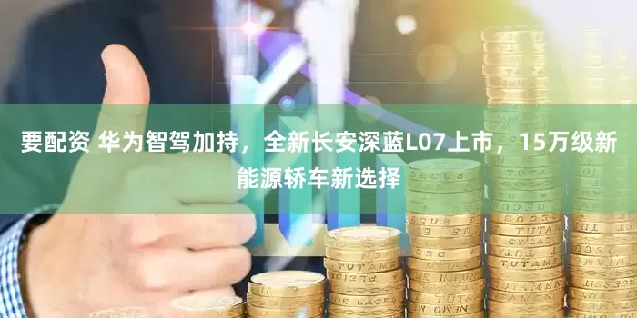 要配资 华为智驾加持，全新长安深蓝L07上市，15万级新能源轿车新选择
