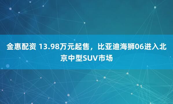 金惠配资 13.98万元起售，比亚迪海狮06进入北京中型SUV市场