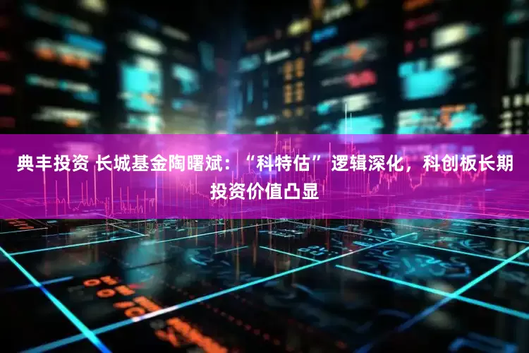 典丰投资 长城基金陶曙斌：“科特估” 逻辑深化，科创板长期投资价值凸显