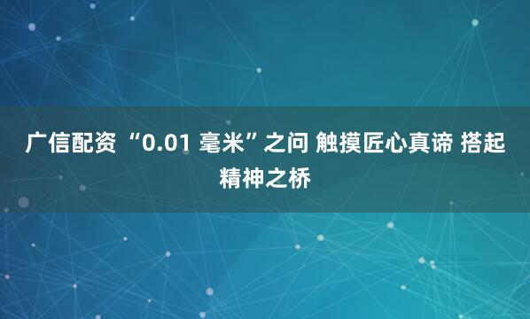 广信配资 “0.01 毫米”之问 触摸匠心真谛 搭起精神之桥