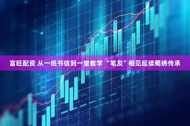 富旺配资 从一纸书信到一堂教学 “笔友”相见延续蜀绣传承