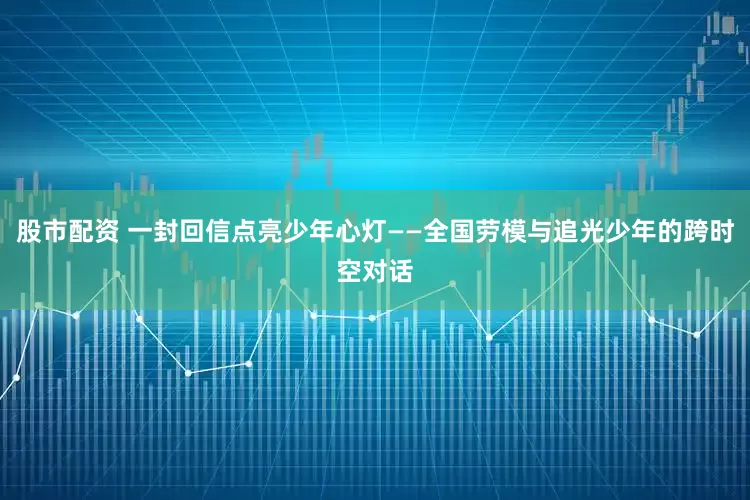 股市配资 一封回信点亮少年心灯——全国劳模与追光少年的跨时空对话