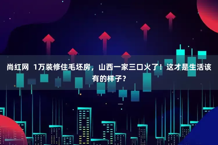 尚红网  1万装修住毛坯房，山西一家三口火了！这才是生活该有的样子？