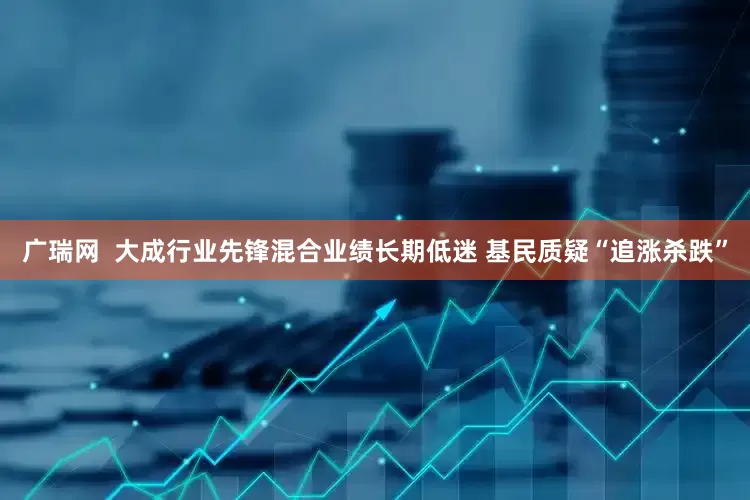 广瑞网  大成行业先锋混合业绩长期低迷 基民质疑“追涨杀跌”
