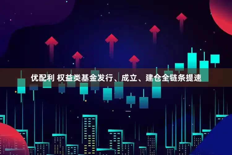 优配利 权益类基金发行、成立、建仓全链条提速