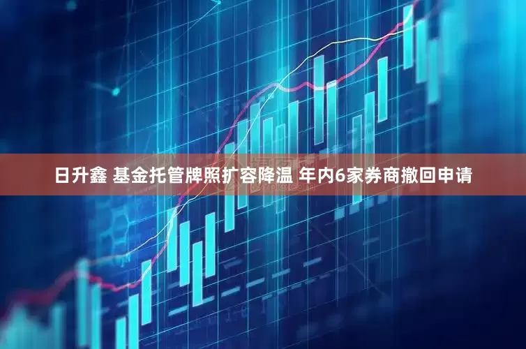 日升鑫 基金托管牌照扩容降温 年内6家券商撤回申请