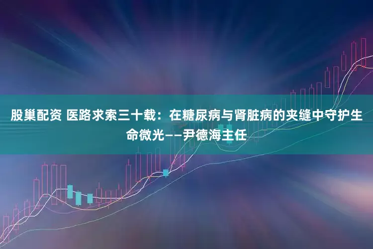 股巢配资 医路求索三十载：在糖尿病与肾脏病的夹缝中守护生命微光——尹德海主任