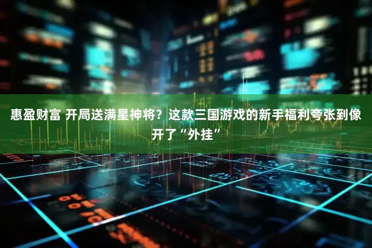 惠盈财富 开局送满星神将？这款三国游戏的新手福利夸张到像开了“外挂”