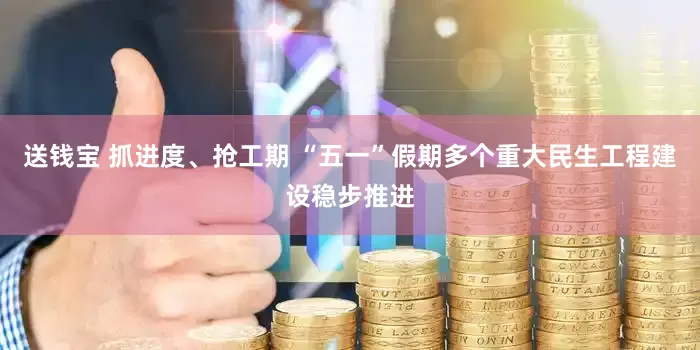 送钱宝 抓进度、抢工期 “五一”假期多个重大民生工程建设稳步推进