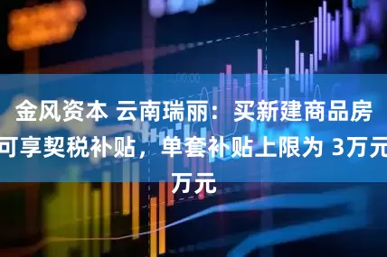金风资本 云南瑞丽：买新建商品房可享契税补贴，单套补贴上限为 3万元