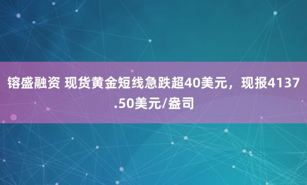 镕盛融资 现货黄金短线急跌超40美元，现报4137.50美元/盎司