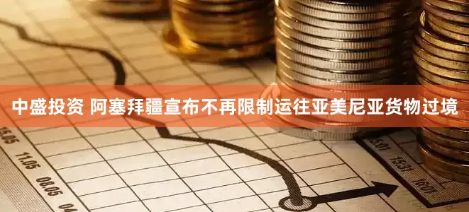 中盛投资 阿塞拜疆宣布不再限制运往亚美尼亚货物过境