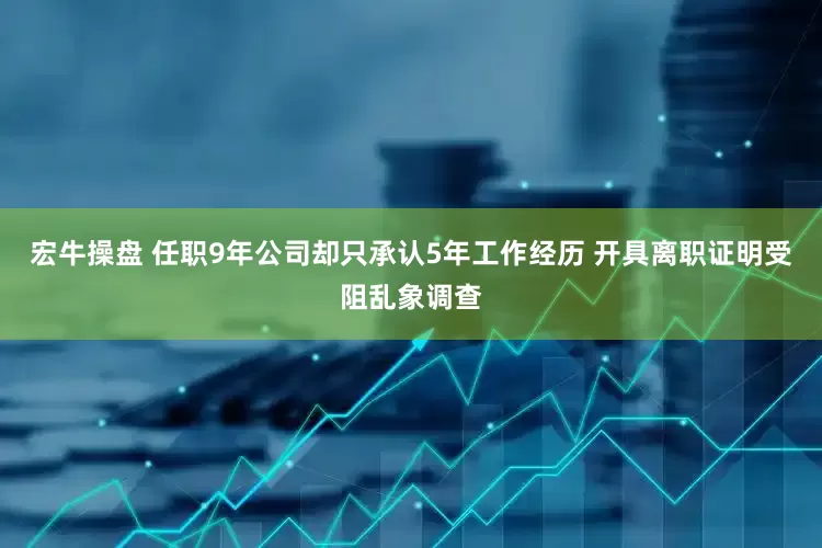 宏牛操盘 任职9年公司却只承认5年工作经历 开具离职证明受阻乱象调查
