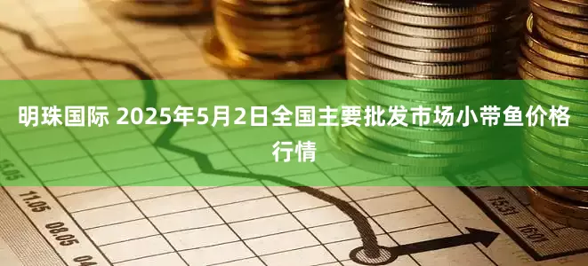 明珠国际 2025年5月2日全国主要批发市场小带鱼价格行情