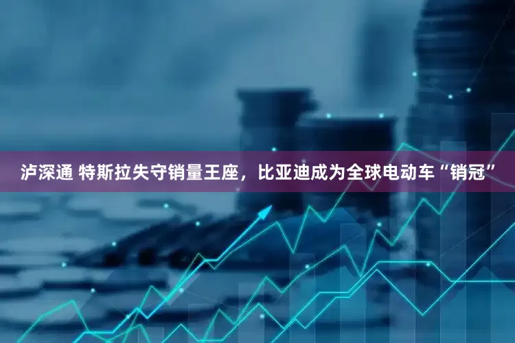 泸深通 特斯拉失守销量王座，比亚迪成为全球电动车“销冠”