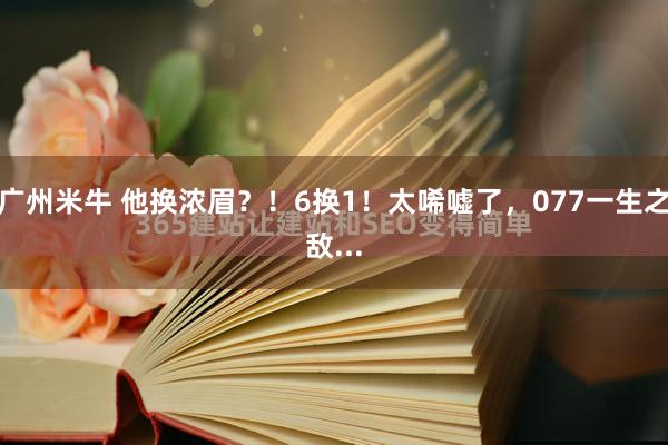 广州米牛 他换浓眉？！6换1！太唏嘘了，077一生之敌...