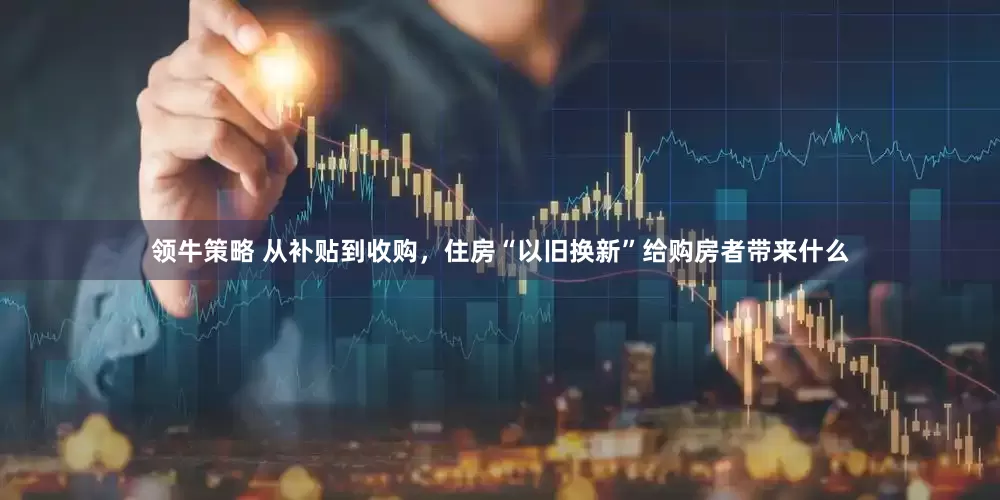 领牛策略 从补贴到收购，住房“以旧换新”给购房者带来什么