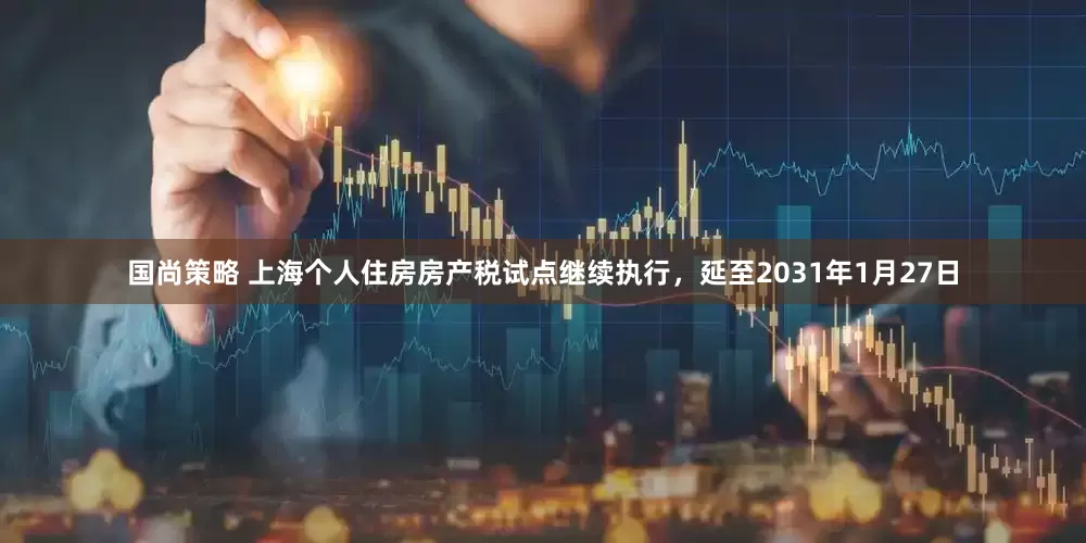 国尚策略 上海个人住房房产税试点继续执行，延至2031年1月27日