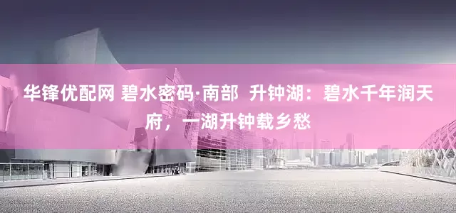 华锋优配网 碧水密码·南部  升钟湖：碧水千年润天府，一湖升钟载乡愁