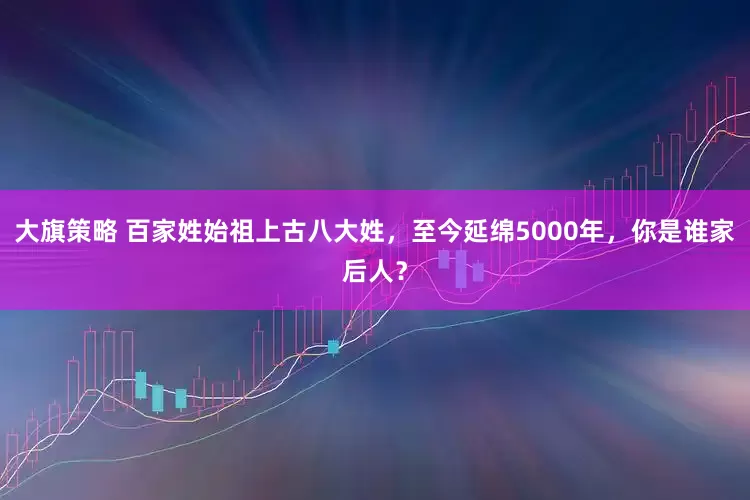 大旗策略 百家姓始祖上古八大姓，至今延绵5000年，你是谁家后人？