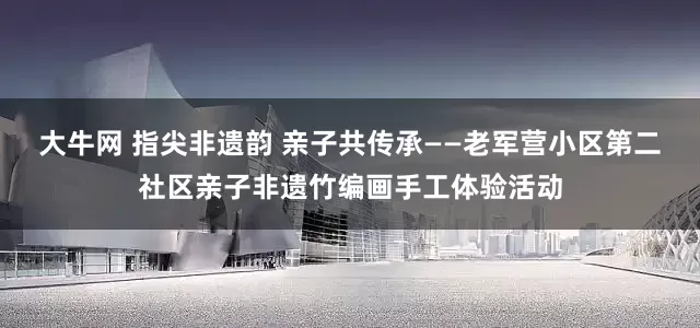 大牛网 指尖非遗韵 亲子共传承——老军营小区第二社区亲子非遗竹编画手工体验活动