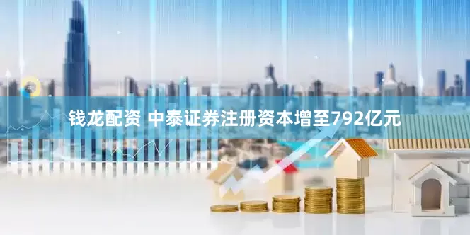钱龙配资 中泰证券注册资本增至792亿元