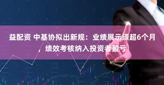 益配资 中基协拟出新规：业绩展示须超6个月，绩效考核纳入投资者盈亏