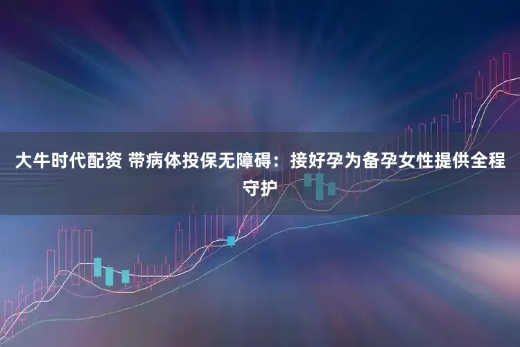 大牛时代配资 带病体投保无障碍：接好孕为备孕女性提供全程守护