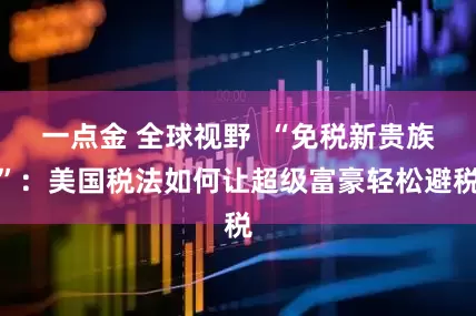 一点金 全球视野  “免税新贵族”：美国税法如何让超级富豪轻松避税
