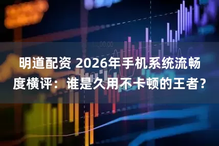 明道配资 2026年手机系统流畅度横评：谁是久用不卡顿的王者？
